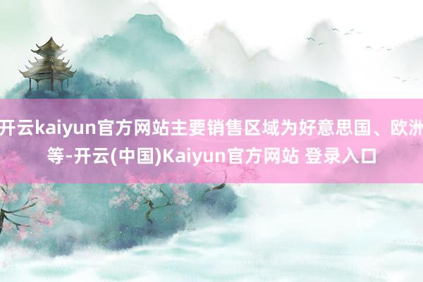 开云kaiyun官方网站主要销售区域为好意思国、欧洲等-开云(中国)Kaiyun官方网站 登录入口