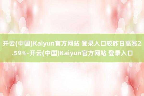 开云(中国)Kaiyun官方网站 登录入口较昨日高涨2.59%-开云(中国)Kaiyun官方网站 登录入口
