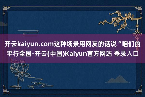 开云kaiyun.com这种场景用网友的话说“咱们的平行全国-开云(中国)Kaiyun官方网站 登录入口