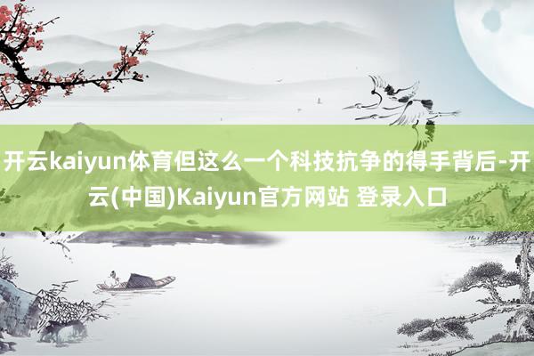 开云kaiyun体育但这么一个科技抗争的得手背后-开云(中国)Kaiyun官方网站 登录入口