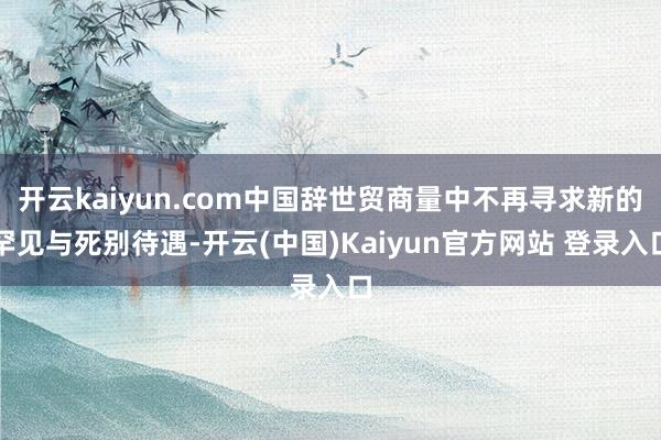 开云kaiyun.com中国辞世贸商量中不再寻求新的罕见与死别待遇-开云(中国)Kaiyun官方网站 登录入口