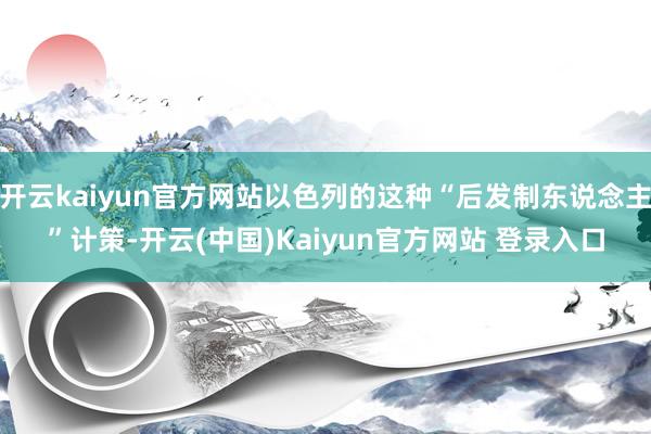 开云kaiyun官方网站以色列的这种“后发制东说念主”计策-开云(中国)Kaiyun官方网站 登录入口