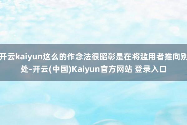 开云kaiyun这么的作念法很昭彰是在将滥用者推向别处-开云(中国)Kaiyun官方网站 登录入口