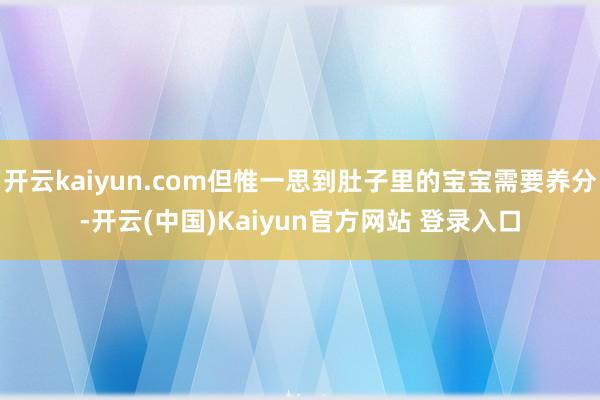开云kaiyun.com但惟一思到肚子里的宝宝需要养分-开云(中国)Kaiyun官方网站 登录入口
