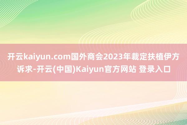 开云kaiyun.com国外商会2023年裁定扶植伊方诉求-开云(中国)Kaiyun官方网站 登录入口