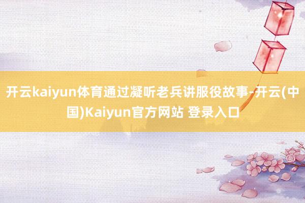 开云kaiyun体育通过凝听老兵讲服役故事-开云(中国)Kaiyun官方网站 登录入口
