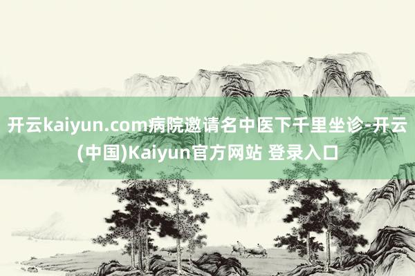 开云kaiyun.com病院邀请名中医下千里坐诊-开云(中国)Kaiyun官方网站 登录入口