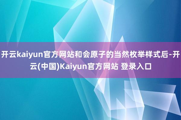 开云kaiyun官方网站和会原子的当然枚举样式后-开云(中国)Kaiyun官方网站 登录入口