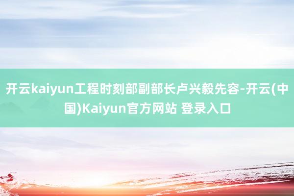 开云kaiyun工程时刻部副部长卢兴毅先容-开云(中国)Kaiyun官方网站 登录入口