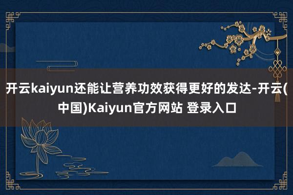 开云kaiyun还能让营养功效获得更好的发达-开云(中国)Kaiyun官方网站 登录入口