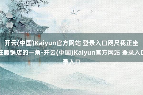 开云(中国)Kaiyun官方网站 登录入口咫尺我正坐在暖锅店的一角-开云(中国)Kaiyun官方网站 登录入口