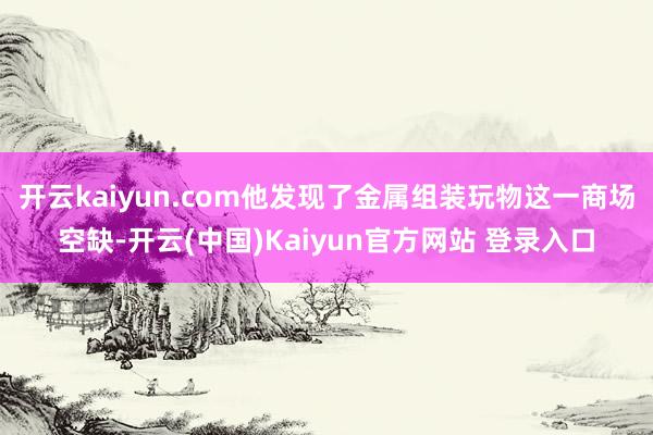 开云kaiyun.com他发现了金属组装玩物这一商场空缺-开云(中国)Kaiyun官方网站 登录入口