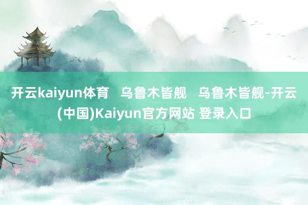 开云kaiyun体育   乌鲁木皆舰   乌鲁木皆舰-开云(中国)Kaiyun官方网站 登录入口