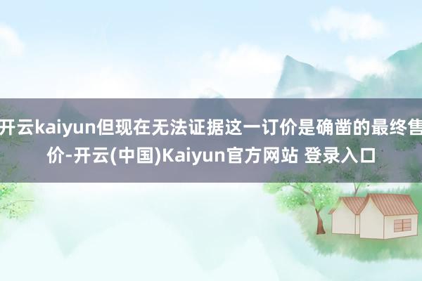 开云kaiyun但现在无法证据这一订价是确凿的最终售价-开云(中国)Kaiyun官方网站 登录入口