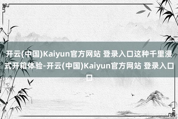 开云(中国)Kaiyun官方网站 登录入口这种千里浸式开箱体验-开云(中国)Kaiyun官方网站 登录入口