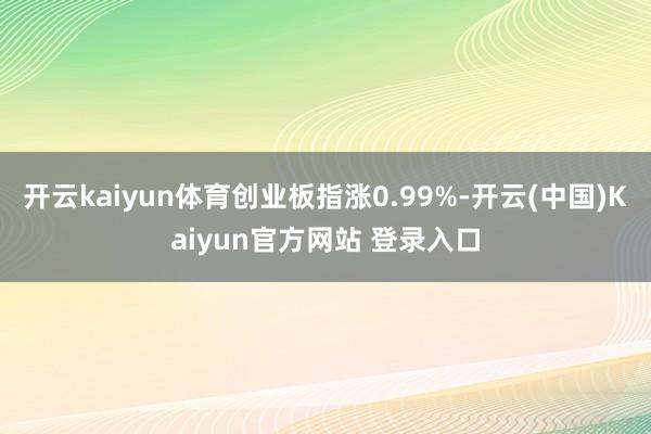 开云kaiyun体育创业板指涨0.99%-开云(中国)Kaiyun官方网站 登录入口