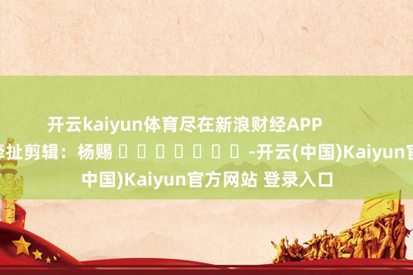 开云kaiyun体育尽在新浪财经APP            						牵扯剪辑：杨赐 							-开云(中国)Kaiyun官方网站 登录入口