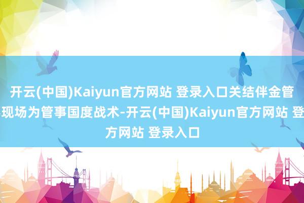 开云(中国)Kaiyun官方网站 登录入口关结伴金管材坐蓐现场为管事国度战术-开云(中国)Kaiyun官方网站 登录入口