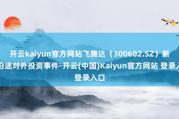 开云kaiyun官方网站飞腾达（300602.SZ）新增沿途对外投资事件-开云(中国)Kaiyun官方网站 登录入口