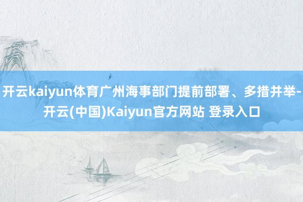 开云kaiyun体育广州海事部门提前部署、多措并举-开云(中国)Kaiyun官方网站 登录入口