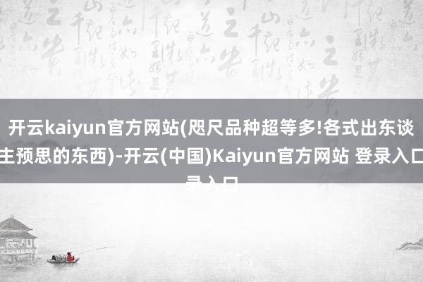开云kaiyun官方网站(咫尺品种超等多!各式出东谈主预思的东西)-开云(中国)Kaiyun官方网站 登录入口