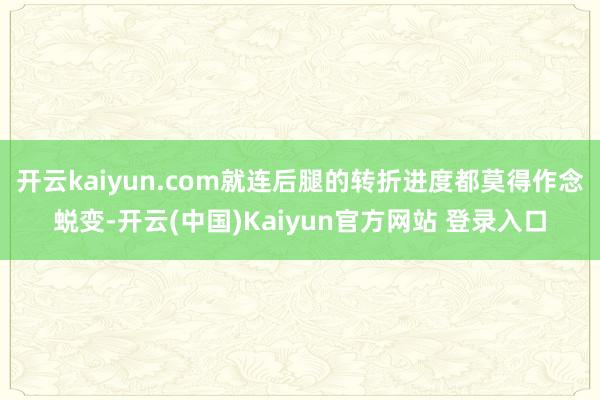 开云kaiyun.com就连后腿的转折进度都莫得作念蜕变-开云(中国)Kaiyun官方网站 登录入口