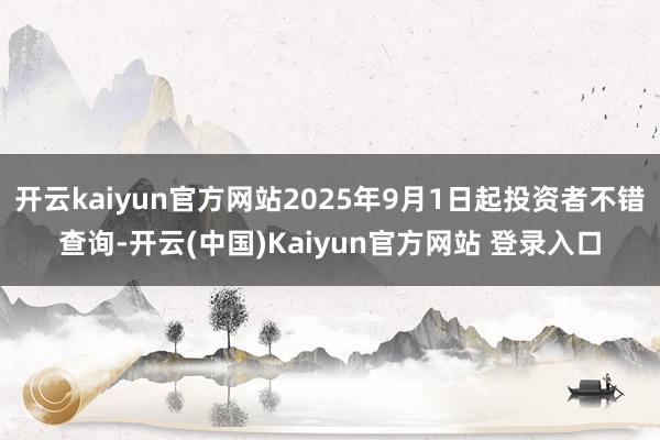 开云kaiyun官方网站2025年9月1日起投资者不错查询-开云(中国)Kaiyun官方网站 登录入口