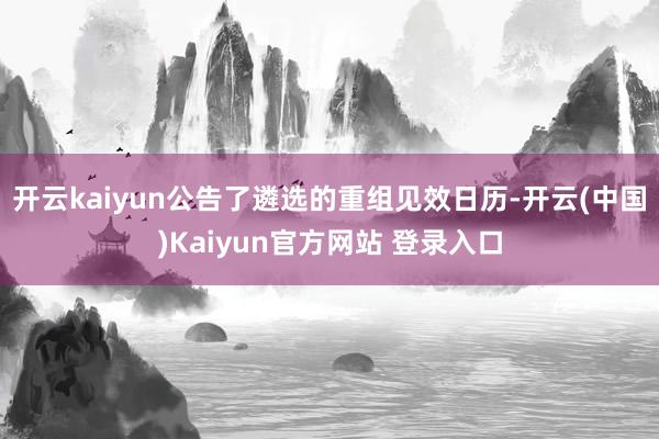 开云kaiyun公告了遴选的重组见效日历-开云(中国)Kaiyun官方网站 登录入口