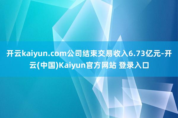 开云kaiyun.com公司结束交易收入6.73亿元-开云(中国)Kaiyun官方网站 登录入口