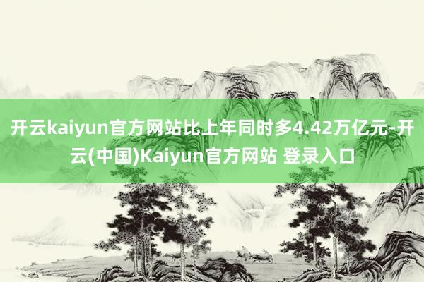 开云kaiyun官方网站比上年同时多4.42万亿元-开云(中国)Kaiyun官方网站 登录入口