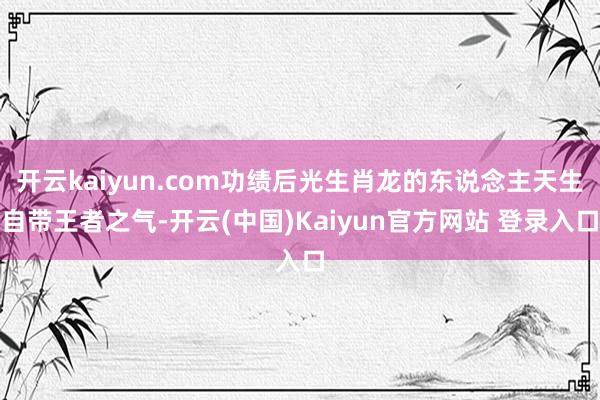 开云kaiyun.com功绩后光生肖龙的东说念主天生自带王者之气-开云(中国)Kaiyun官方网站 登录入口
