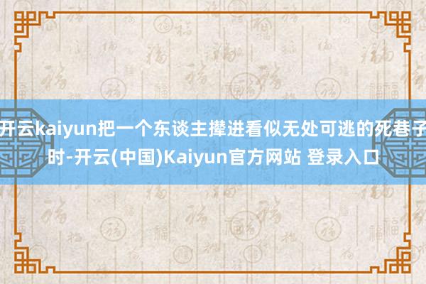 开云kaiyun把一个东谈主撵进看似无处可逃的死巷子时-开云(中国)Kaiyun官方网站 登录入口