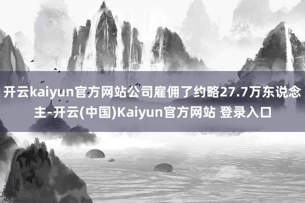 开云kaiyun官方网站公司雇佣了约略27.7万东说念主-开云(中国)Kaiyun官方网站 登录入口