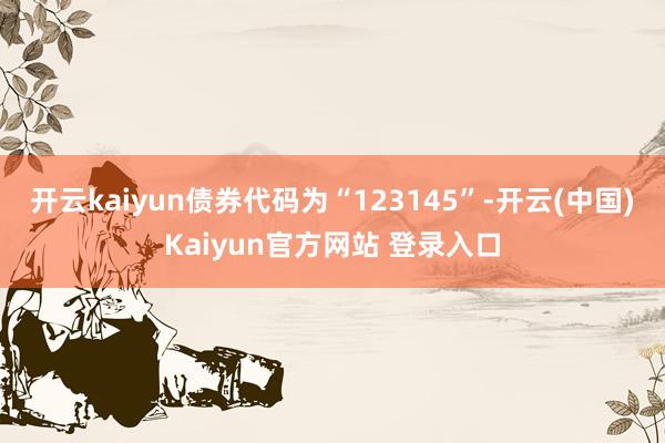 开云kaiyun债券代码为“123145”-开云(中国)Kaiyun官方网站 登录入口