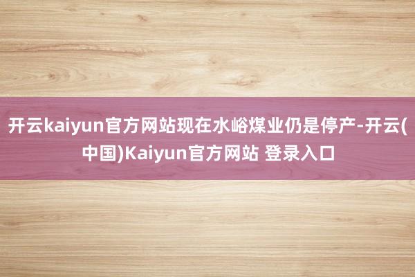 开云kaiyun官方网站现在水峪煤业仍是停产-开云(中国)Kaiyun官方网站 登录入口