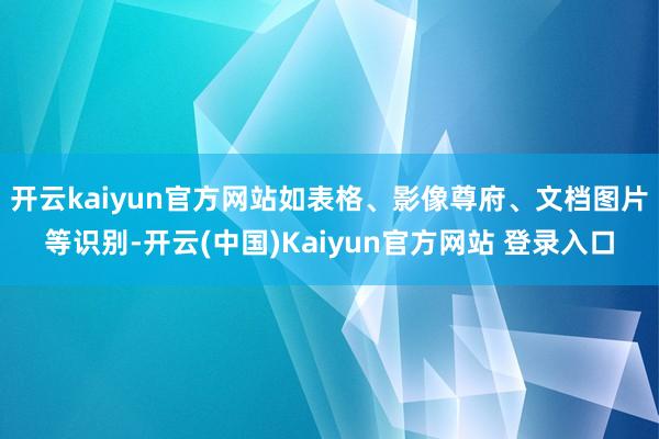 开云kaiyun官方网站如表格、影像尊府、文档图片等识别-开云(中国)Kaiyun官方网站 登录入口