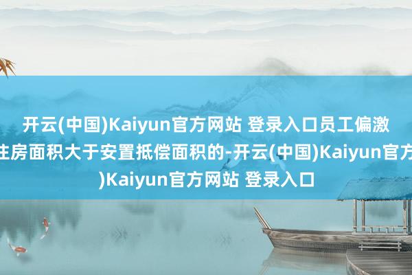 开云(中国)Kaiyun官方网站 登录入口员工偏激家庭成员回迁住房面积大于安置抵偿面积的-开云(中国)Kaiyun官方网站 登录入口
