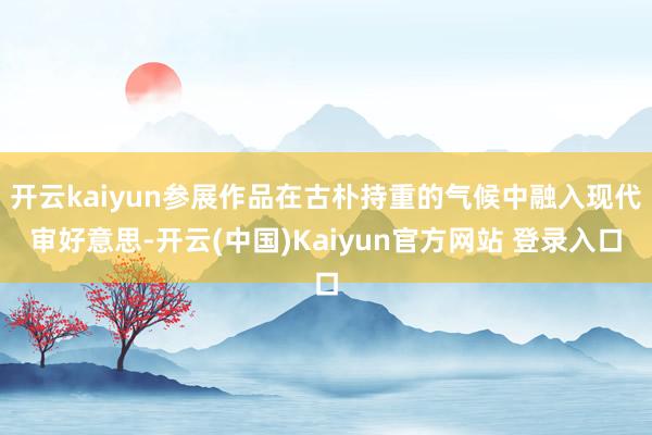 开云kaiyun参展作品在古朴持重的气候中融入现代审好意思-开云(中国)Kaiyun官方网站 登录入口
