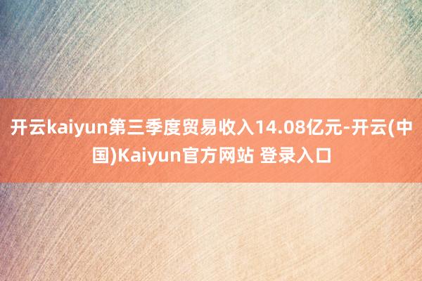 开云kaiyun第三季度贸易收入14.08亿元-开云(中国)Kaiyun官方网站 登录入口