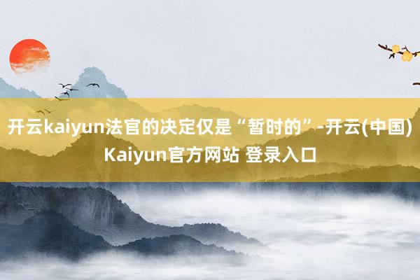 开云kaiyun法官的决定仅是“暂时的”-开云(中国)Kaiyun官方网站 登录入口