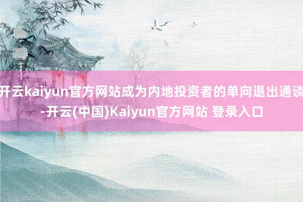 开云kaiyun官方网站成为内地投资者的单向退出通谈-开云(中国)Kaiyun官方网站 登录入口