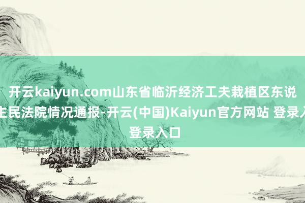 开云kaiyun.com山东省临沂经济工夫栽植区东说念主民法院情况通报-开云(中国)Kaiyun官方网站 登录入口