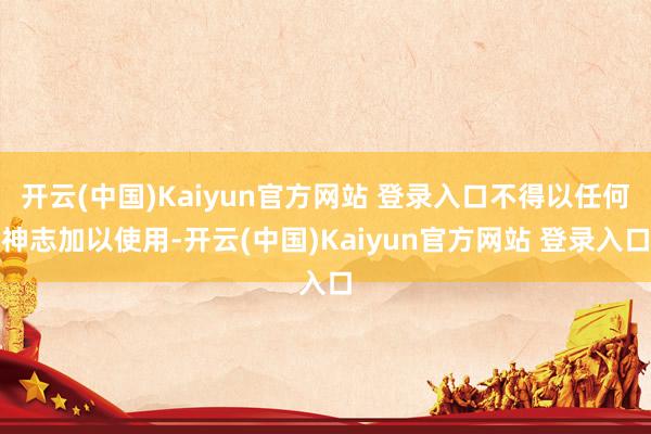 开云(中国)Kaiyun官方网站 登录入口不得以任何神志加以使用-开云(中国)Kaiyun官方网站 登录入口