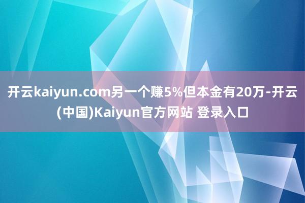 开云kaiyun.com另一个赚5%但本金有20万-开云(中国)Kaiyun官方网站 登录入口