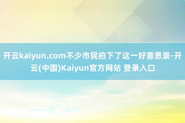 开云kaiyun.com不少市民拍下了这一好意思景-开云(中国)Kaiyun官方网站 登录入口