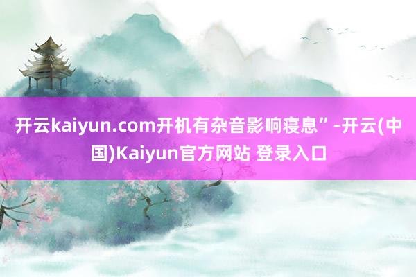 开云kaiyun.com开机有杂音影响寝息”-开云(中国)Kaiyun官方网站 登录入口