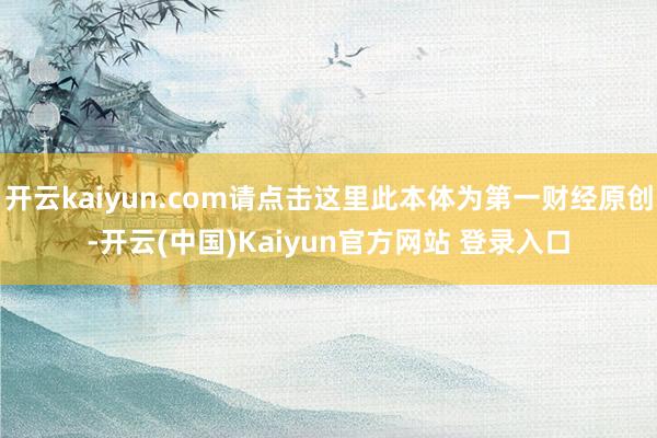 开云kaiyun.com请点击这里此本体为第一财经原创-开云(中国)Kaiyun官方网站 登录入口