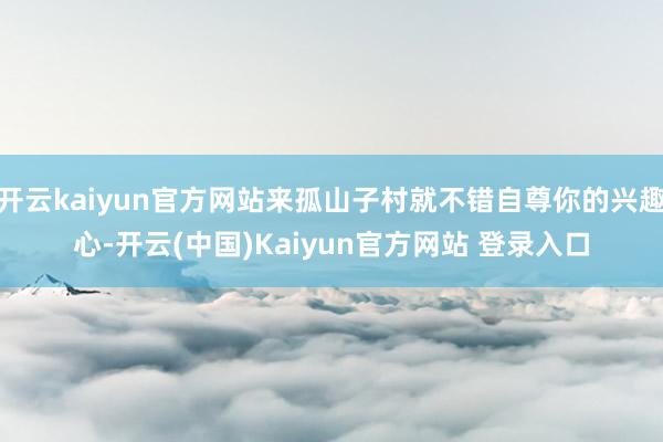 开云kaiyun官方网站来孤山子村就不错自尊你的兴趣心-开云(中国)Kaiyun官方网站 登录入口