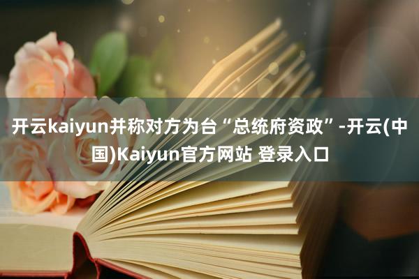 开云kaiyun并称对方为台“总统府资政”-开云(中国)Kaiyun官方网站 登录入口