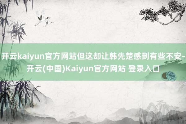 开云kaiyun官方网站但这却让韩先楚感到有些不安-开云(中国)Kaiyun官方网站 登录入口